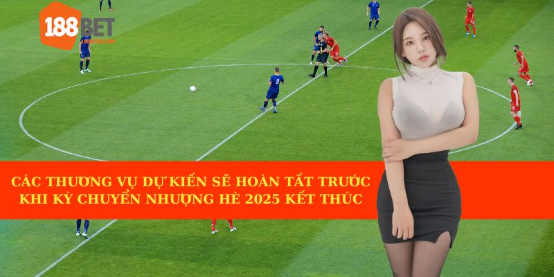 Nhiều thương vụ được kỳ vọng sẽ hoàn tất trước khi kỳ chuyển nhượng hè 2025 kết thúc