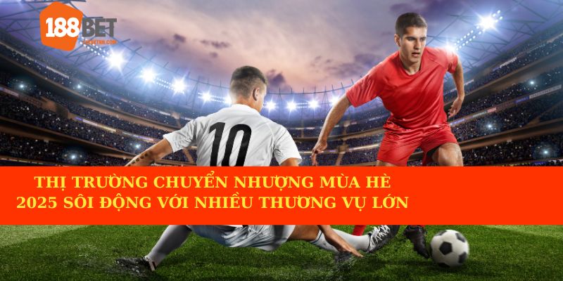 Thị trường chuyển nhượng hè 2025 đang nóng khi có nhiều thương vụ ấn tượng.